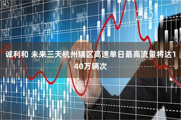 诚利和 未来三天杭州辖区高速单日最高流量将达140万辆次