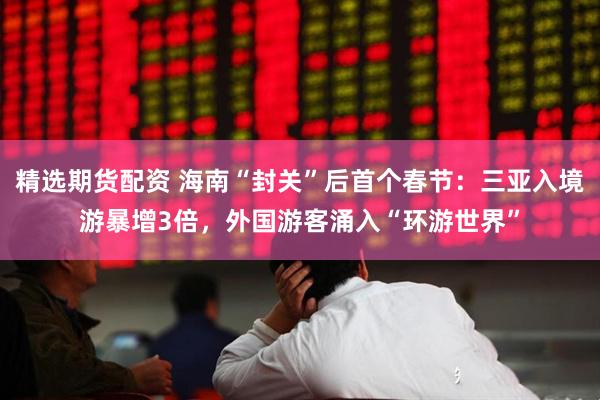 精选期货配资 海南“封关”后首个春节：三亚入境游暴增3倍，外国游客涌入“环游世界”