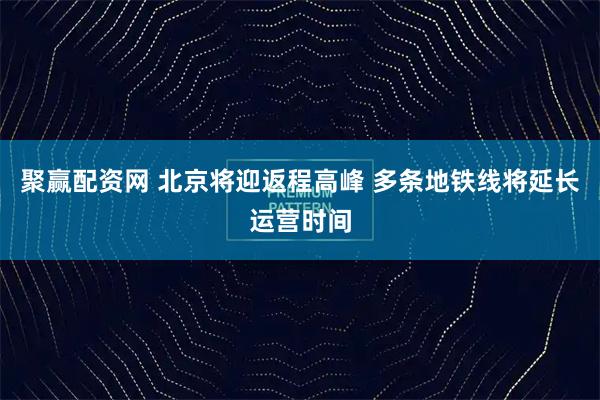 聚赢配资网 北京将迎返程高峰 多条地铁线将延长运营时间