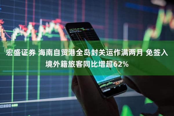 宏盛证券 海南自贸港全岛封关运作满两月 免签入境外籍旅客同比增超62%