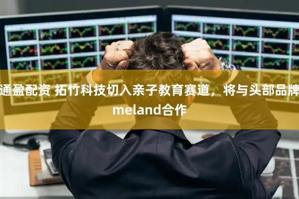 通盈配资 拓竹科技切入亲子教育赛道，将与头部品牌meland合作