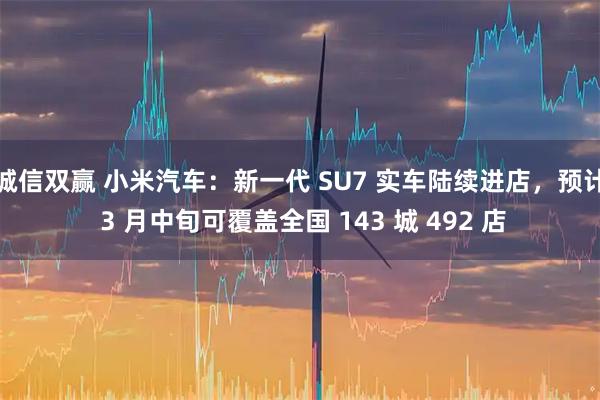 诚信双赢 小米汽车：新一代 SU7 实车陆续进店，预计 3 月中旬可覆盖全国 143 城 492 店