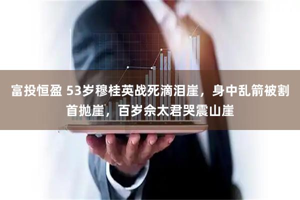 富投恒盈 53岁穆桂英战死滴泪崖，身中乱箭被割首抛崖，百岁佘太君哭震山崖