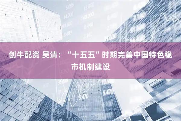 创牛配资 吴清：“十五五”时期完善中国特色稳市机制建设