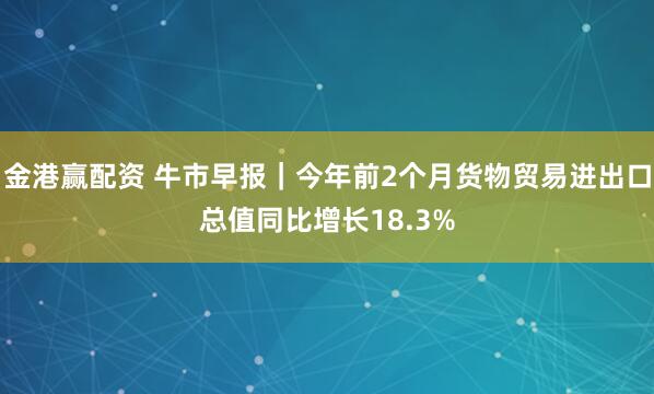 金港赢配资 牛市早报｜今年前2个月货物贸易进出口总值同比增长18.3%