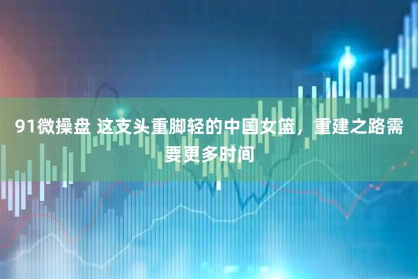 91微操盘 这支头重脚轻的中国女篮，重建之路需要更多时间