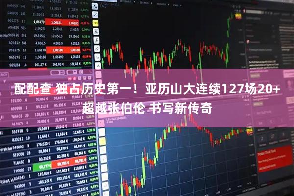 配配查 独占历史第一！亚历山大连续127场20+超越张伯伦 书写新传奇