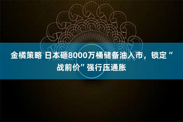 金橘策略 日本砸8000万桶储备油入市，锁定“战前价”强行压通胀