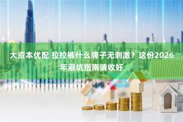 大资本优配 拉拉裤什么牌子无刺激？这份2026年避坑指南请收好