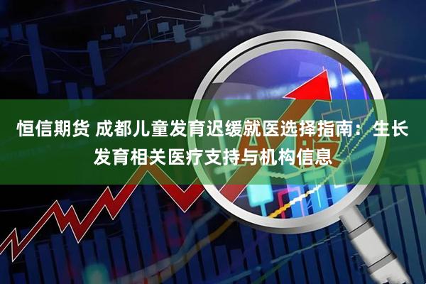 恒信期货 成都儿童发育迟缓就医选择指南：生长发育相关医疗支持与机构信息