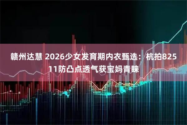 赣州达慧 2026少女发育期内衣甄选：杭拍82511防凸点透气获宝妈青睐