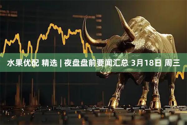 水果优配 精选 | 夜盘盘前要闻汇总 3月18日 周三
