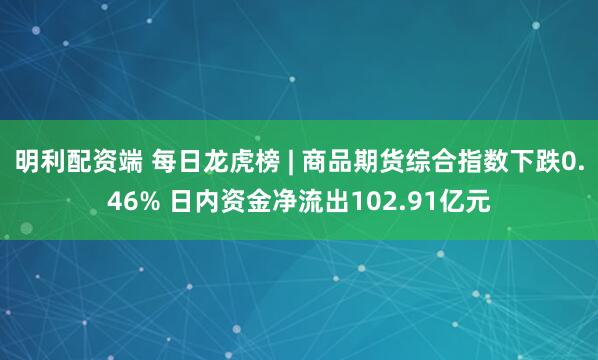 明利配资端 每日龙虎榜 | 商品期货综合指数下跌0.46% 日内资金净流出102.91亿元
