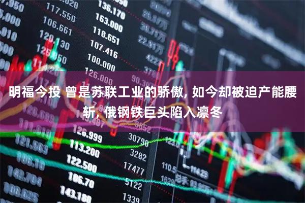 明福今投 曾是苏联工业的骄傲, 如今却被迫产能腰斩, 俄钢铁巨头陷入凛冬