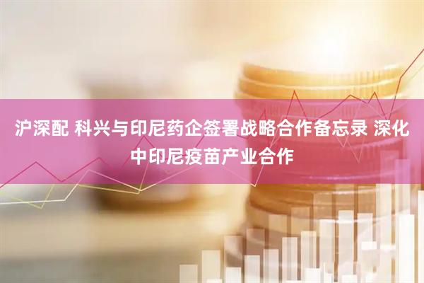 沪深配 科兴与印尼药企签署战略合作备忘录 深化中印尼疫苗产业合作