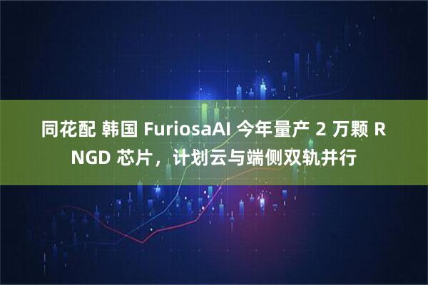 同花配 韩国 FuriosaAI 今年量产 2 万颗 RNGD 芯片，计划云与端侧双轨并行
