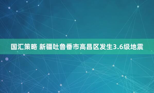 国汇策略 新疆吐鲁番市高昌区发生3.6级地震