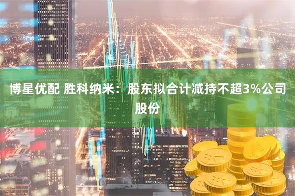 博星优配 胜科纳米：股东拟合计减持不超3%公司股份