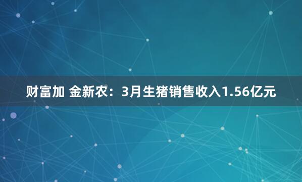 财富加 金新农：3月生猪销售收入1.56亿元