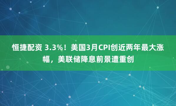 恒捷配资 3.3%！美国3月CPI创近两年最大涨幅，美联储降息前景遭重创