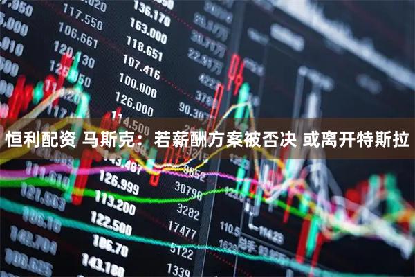 恒利配资 马斯克：若薪酬方案被否决 或离开特斯拉