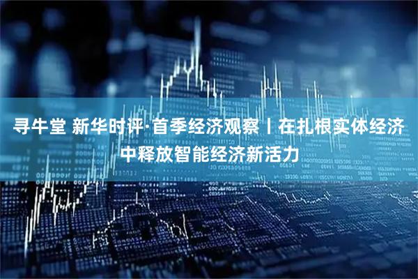 寻牛堂 新华时评·首季经济观察丨在扎根实体经济中释放智能经济新活力