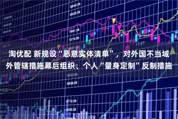 淘优配 新规设“恶意实体清单”，对外国不当域外管辖措施幕后组织、个人“量身定制”反制措施