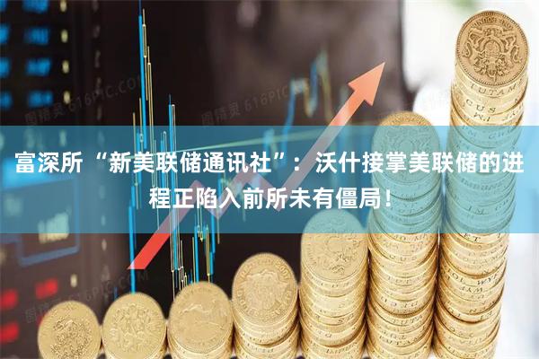 富深所 “新美联储通讯社”：沃什接掌美联储的进程正陷入前所未有僵局！