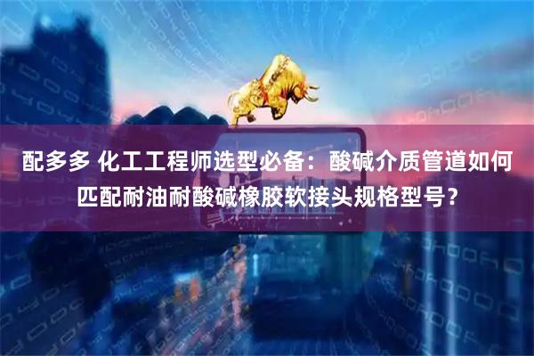 配多多 化工工程师选型必备:酸碱介质管道如何匹配耐油耐酸碱橡胶软接头规格型号?
