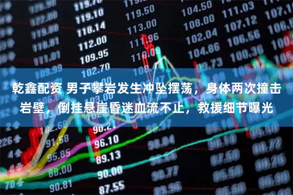 乾鑫配资 男子攀岩发生冲坠摆荡，身体两次撞击岩壁，倒挂悬崖昏迷血流不止，救援细节曝光