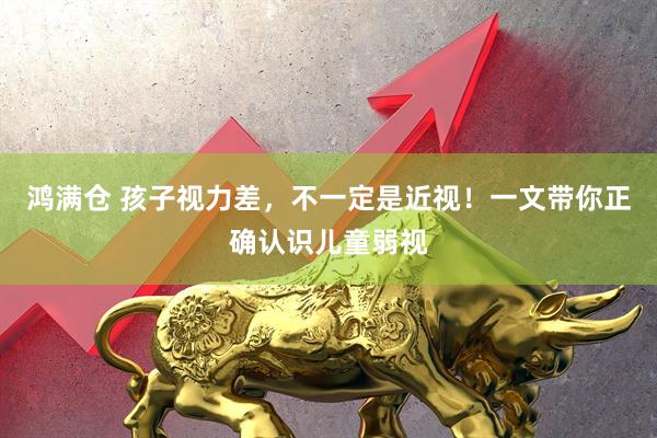 鸿满仓 孩子视力差，不一定是近视！一文带你正确认识儿童弱视