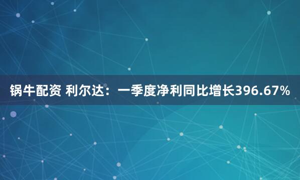 锅牛配资 利尔达：一季度净利同比增长396.67%