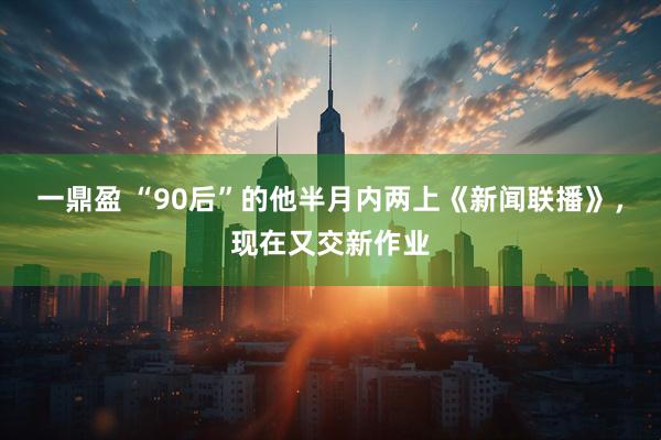 一鼎盈 “90后”的他半月内两上《新闻联播》，现在又交新作业