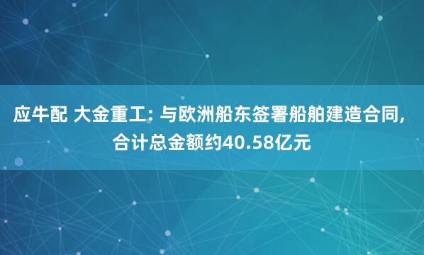 应牛配 大金重工: 与欧洲船东签署船舶建造合同, 合计总金额约40.58亿元