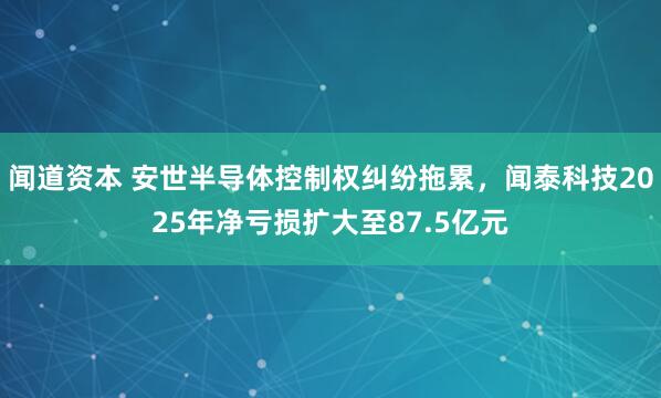 闻道资本 安世半导体控制权纠纷拖累，闻泰科技2025年净亏损扩大至87.5亿元
