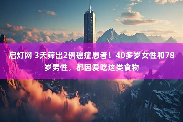 启灯网 3天筛出2例癌症患者！40多岁女性和78岁男性，都因爱吃这类食物