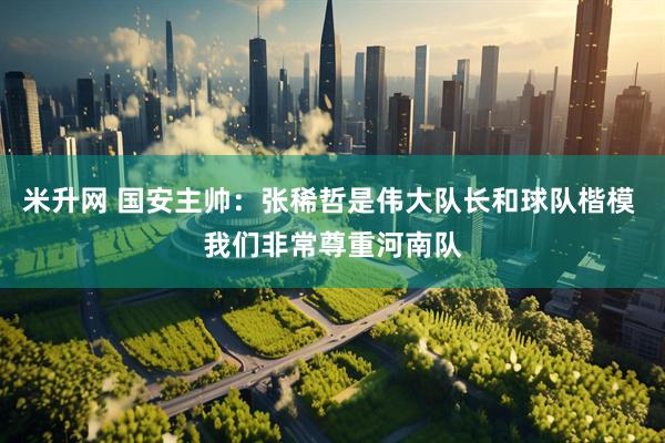 米升网 国安主帅：张稀哲是伟大队长和球队楷模 我们非常尊重河南队