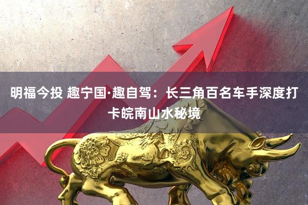 明福今投 趣宁国·趣自驾：长三角百名车手深度打卡皖南山水秘境