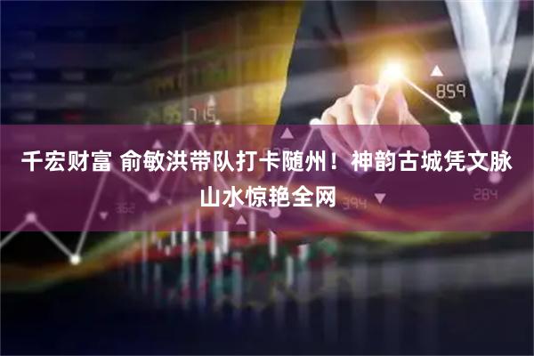 千宏财富 俞敏洪带队打卡随州！神韵古城凭文脉山水惊艳全网