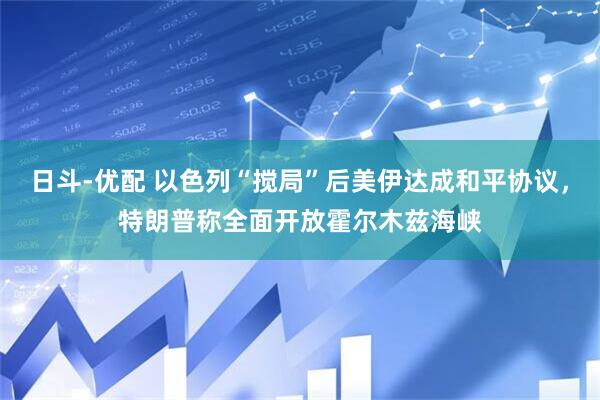 日斗-优配 以色列“搅局”后美伊达成和平协议，特朗普称全面开放霍尔木兹海峡