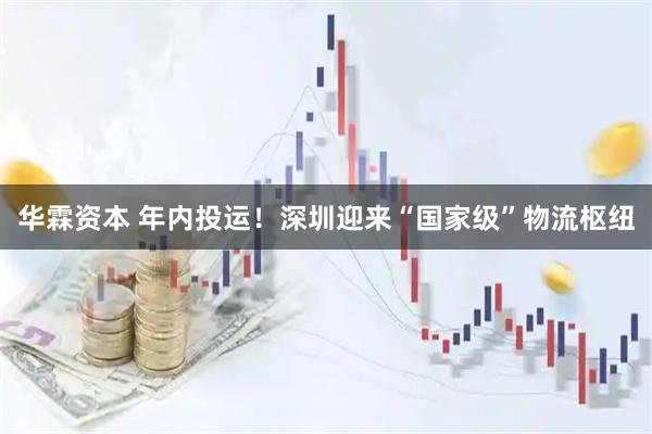 华霖资本 年内投运!深圳迎来“国家级”物流枢纽