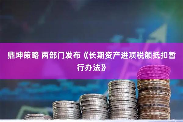鼎坤策略 两部门发布《长期资产进项税额抵扣暂行办法》