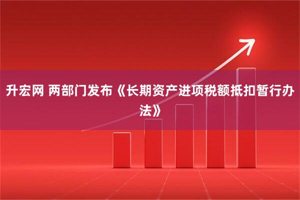 升宏网 两部门发布《长期资产进项税额抵扣暂行办法》