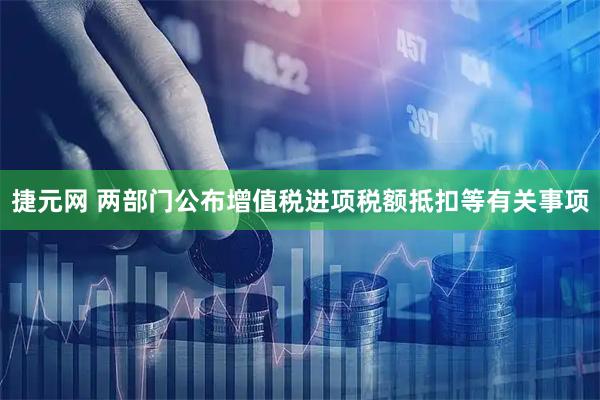 捷元网 两部门公布增值税进项税额抵扣等有关事项