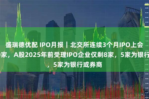盛瑞德优配 IPO月报｜北交所连续3个月IPO上会数超10家，A股2025年前受理IPO企业仅剩8家，5家为银行或券商