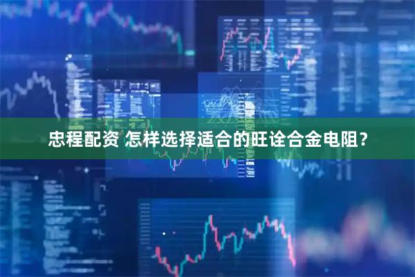 忠程配资 怎样选择适合的旺诠合金电阻？