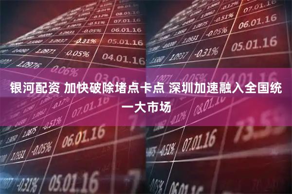 银河配资 加快破除堵点卡点 深圳加速融入全国统一大市场
