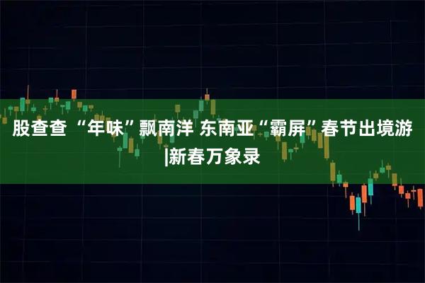 股查查 “年味”飘南洋 东南亚“霸屏”春节出境游|新春万象录