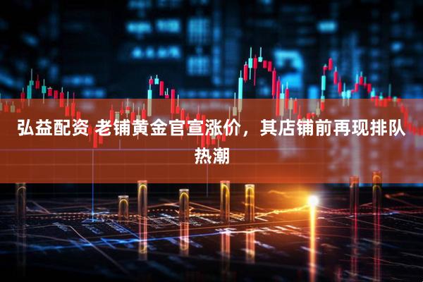 弘益配资 老铺黄金官宣涨价，其店铺前再现排队热潮