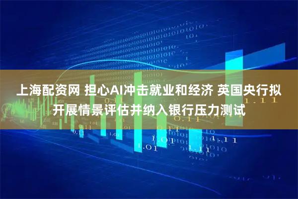 上海配资网 担心AI冲击就业和经济 英国央行拟开展情景评估并纳入银行压力测试